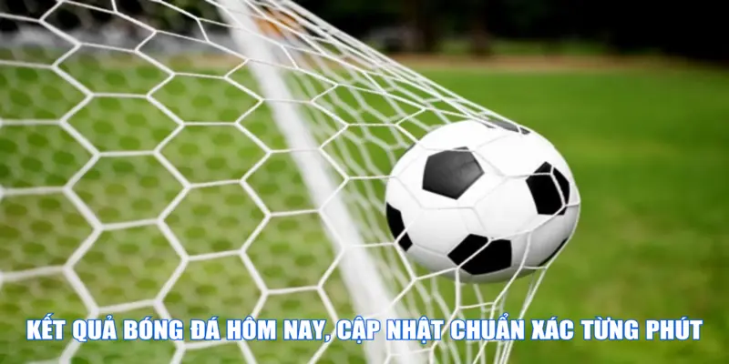 Kết quả bóng đá hôm nay, cập nhật chuẩn xác từng phút